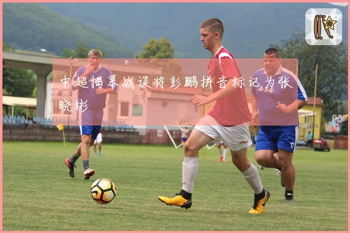 中超揭幕战误将彭鹏拼音标记为张晓彬