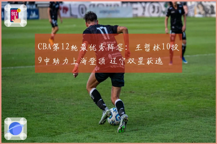 CBA第12轮最优秀阵容：王哲林10投9中助力上海登顶 辽宁双星获选
