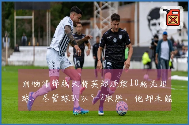 利物浦锋线大将英超连续10轮无进球，尽管球队以5-2取胜，他却未能破门或助攻