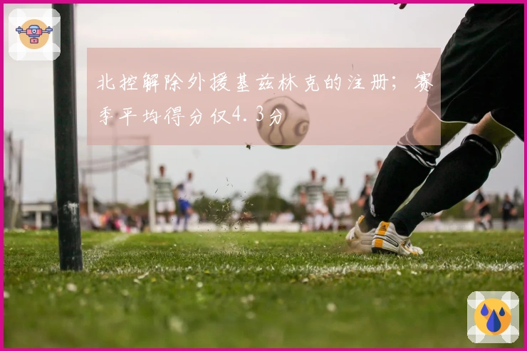 北控解除外援基兹林克的注册；赛季平均得分仅4.3分