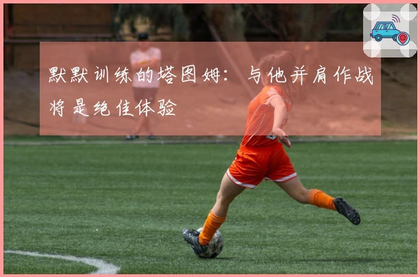 默默训练的塔图姆：与他并肩作战将是绝佳体验