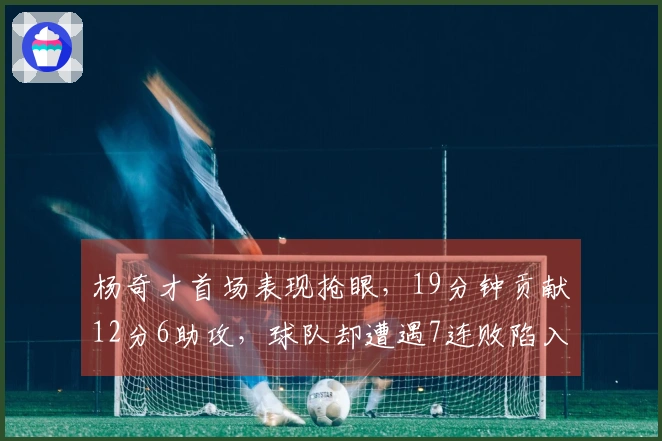 杨奇才首场表现抢眼，19分钟贡献12分6助攻，球队却遭遇7连败陷入谷底