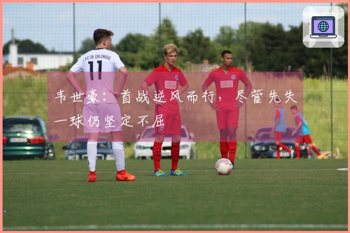 韦世豪：首战逆风而行，尽管先失一球仍坚定不屈