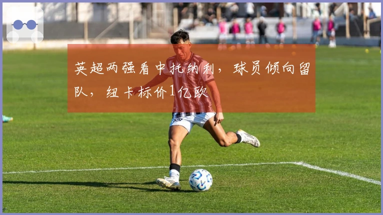 英超两强看中托纳利，球员倾向留队，纽卡标价1亿欧