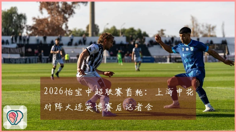 2026怡宝中超联赛首轮：上海申花对阵大连英博赛后记者会