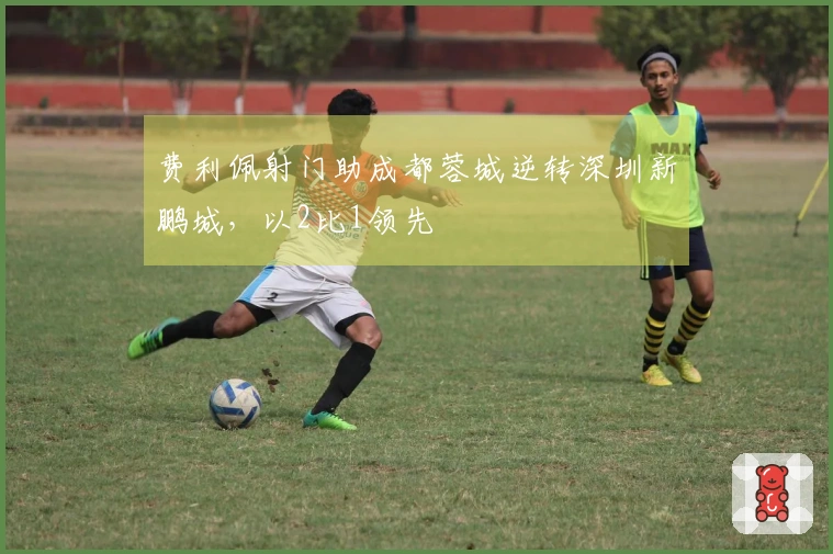 费利佩射门助成都蓉城逆转深圳新鹏城，以2比1领先