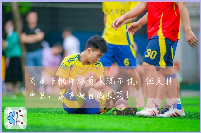 乌度卡批评球员表现不佳，但支持申京，应多做自我反思！
