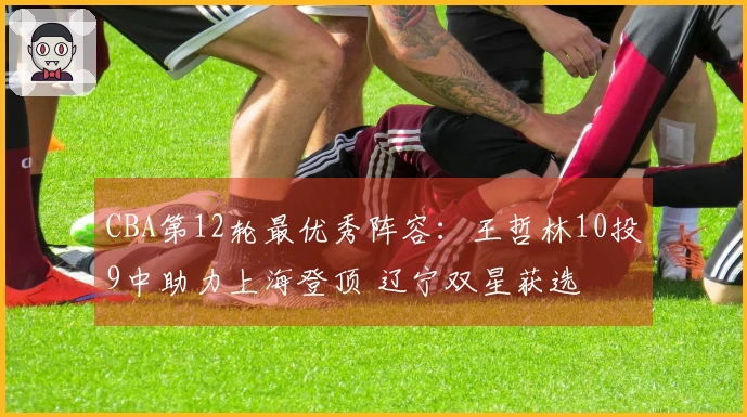 CBA第12轮最优秀阵容：王哲林10投9中助力上海登顶 辽宁双星获选