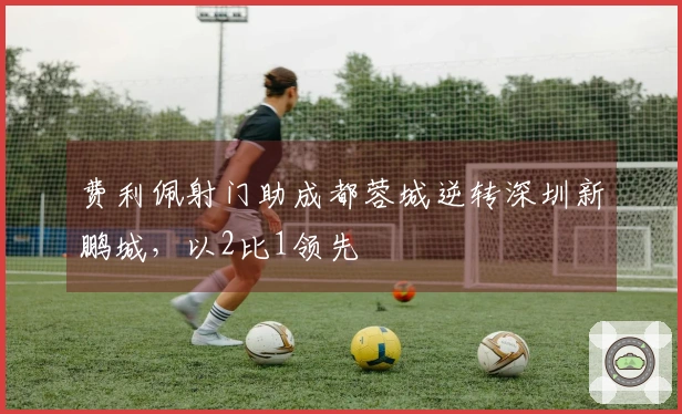 费利佩射门助成都蓉城逆转深圳新鹏城，以2比1领先
