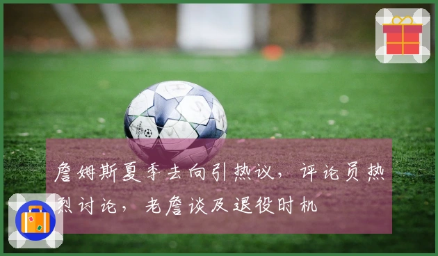 詹姆斯夏季去向引热议，评论员热烈讨论，老詹谈及退役时机