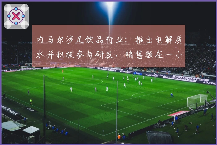 内马尔涉足饮品行业：推出电解质水并积极参与研发，销售额在一小时内达到75万元